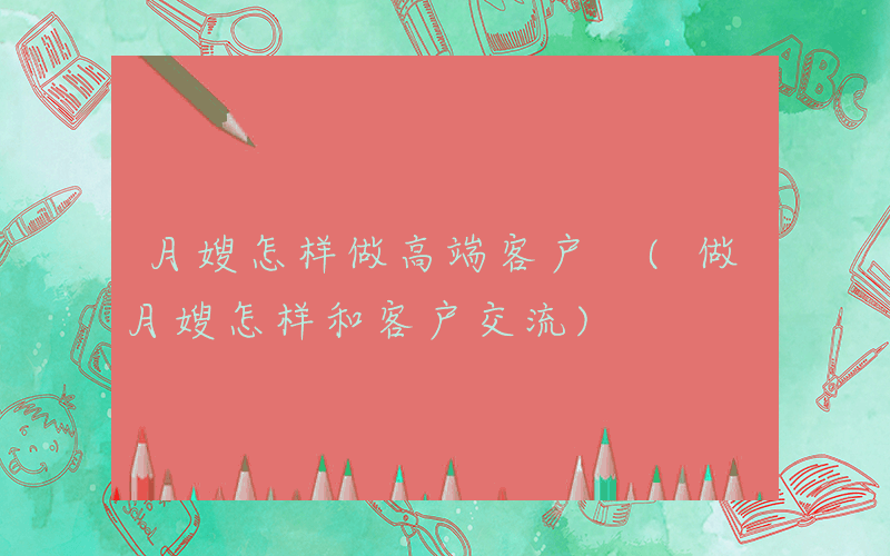 月嫂怎样做高端客户 (做月嫂怎样和客户交流)